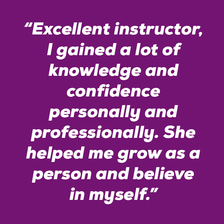 “Excellent instructor, I gained a lot of knowledge and confidence personally and professionally. She helped me grow as a person and believe in myself.” 